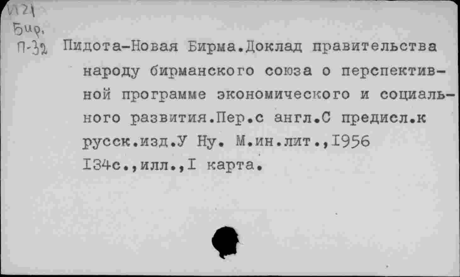 ﻿УЩ
П'Зи Пидота-Новая Бирма.Доклад правительства народу бирманского союза о перспективной программе экономического и социаль ного развития.Пер.с англ.С предисл.к русск.изд.У Ну. М.ин.лит.,1956 134с.,илл.,I карта.